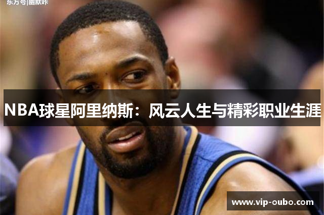 NBA球星阿里纳斯：风云人生与精彩职业生涯