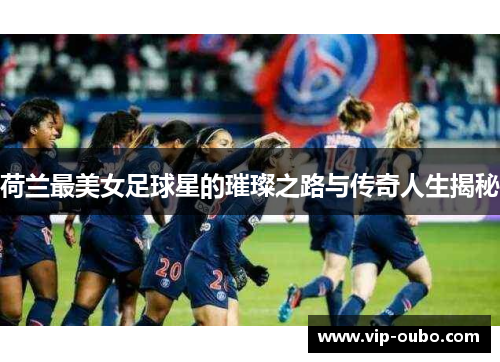 荷兰最美女足球星的璀璨之路与传奇人生揭秘