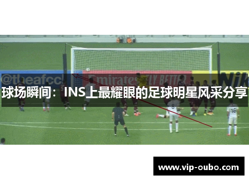 球场瞬间：INS上最耀眼的足球明星风采分享