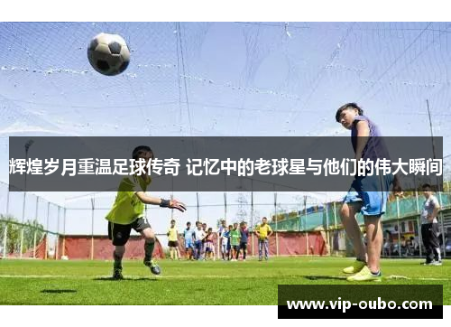 辉煌岁月重温足球传奇 记忆中的老球星与他们的伟大瞬间