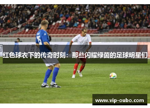 红色球衣下的传奇时刻：那些闪耀绿茵的足球明星们