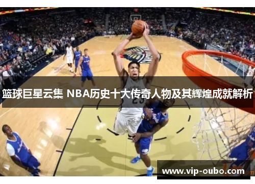 篮球巨星云集 NBA历史十大传奇人物及其辉煌成就解析