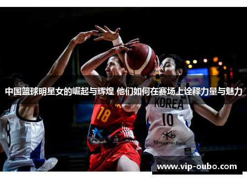 中国篮球明星女的崛起与辉煌 他们如何在赛场上诠释力量与魅力