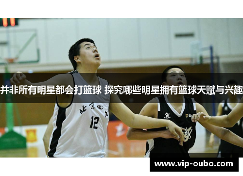 并非所有明星都会打篮球 探究哪些明星拥有篮球天赋与兴趣