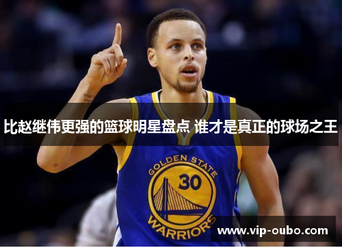 比赵继伟更强的篮球明星盘点 谁才是真正的球场之王