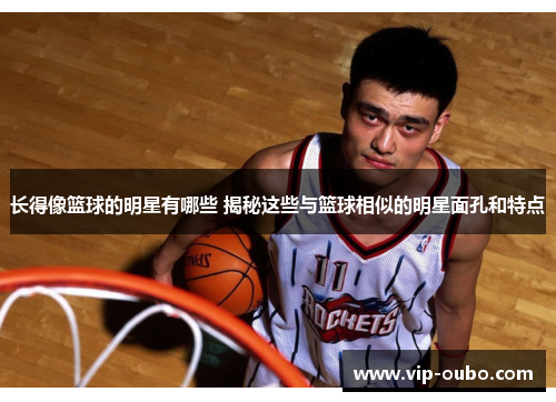 长得像篮球的明星有哪些 揭秘这些与篮球相似的明星面孔和特点