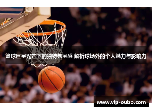 篮球巨星光芒下的独特氛围感 解析球场外的个人魅力与影响力