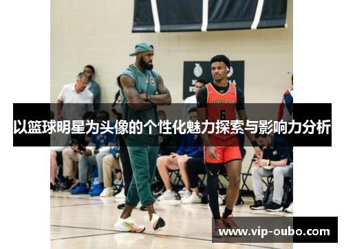 以篮球明星为头像的个性化魅力探索与影响力分析